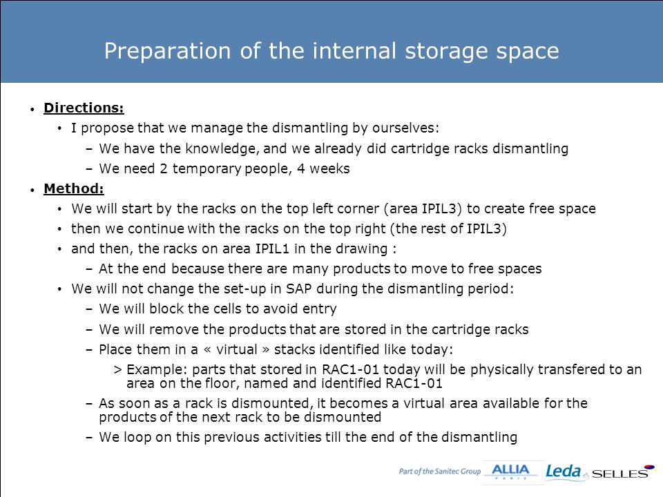 Preparation of the internal storage space Directions: I propose that we manage the dismantling by ourselves: –We have the knowledge, and we already did cartridge racks dismantling –We need 2 temporary people, 4 weeks Method: We will start by the racks on the top left corner (area IPIL3) to create free space then we continue with the racks on the top right (the rest of IPIL3) and then, the racks on area IPIL1 in the drawing : –At the end because there are many products to move to free spaces We will not change the set-up in SAP during the dismantling period: –We will block the cells to avoid entry –We will remove the products that are stored in the cartridge racks –Place them in a « virtual » stacks identified like today: >Example: parts that stored in RAC1-01 today will be physically transfered to an area on the floor, named and identified RAC1-01 –As soon as a rack is dismounted, it becomes a virtual area available for the products of the next rack to be dismounted –We loop on this previous activities till the end of the dismantling