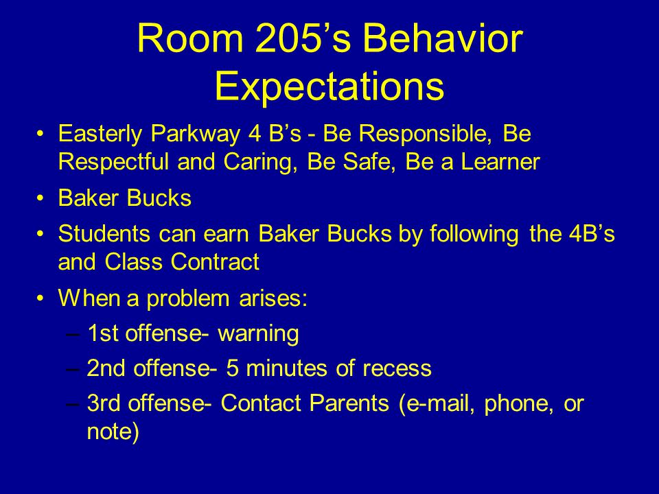 Room 205’s Behavior Expectations Easterly Parkway 4 B’s - Be Responsible, Be Respectful and Caring, Be Safe, Be a Learner Baker Bucks Students can earn Baker Bucks by following the 4B’s and Class Contract When a problem arises: –1st offense- warning –2nd offense- 5 minutes of recess –3rd offense- Contact Parents ( , phone, or note)