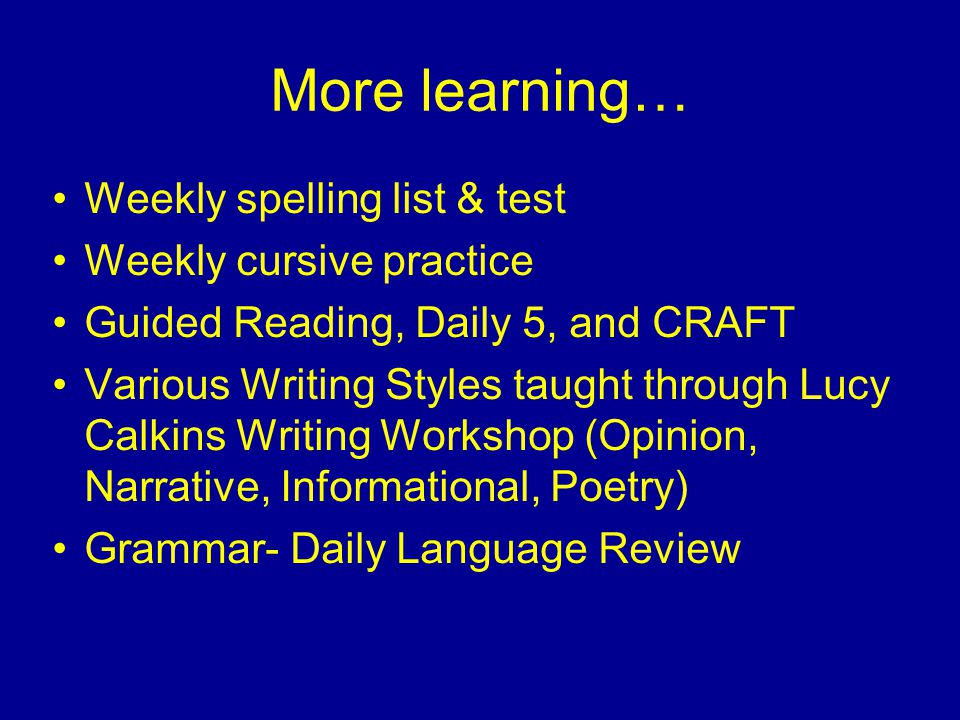 More learning… Weekly spelling list & test Weekly cursive practice Guided Reading, Daily 5, and CRAFT Various Writing Styles taught through Lucy Calkins Writing Workshop (Opinion, Narrative, Informational, Poetry) Grammar- Daily Language Review