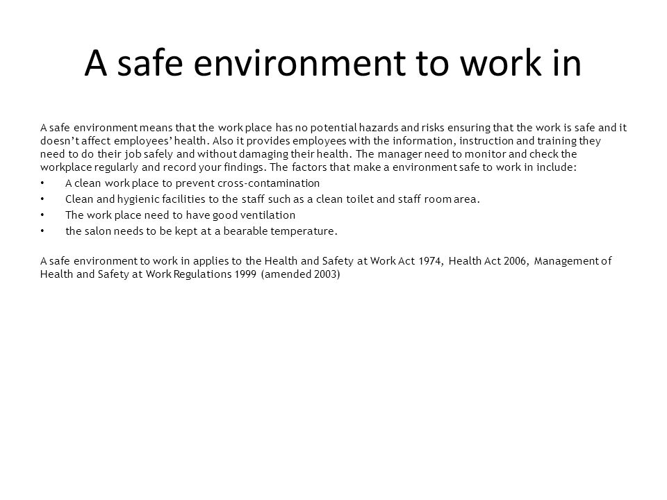 A safe environment to work in A safe environment means that the work place has no potential hazards and risks ensuring that the work is safe and it doesn’t affect employees’ health.