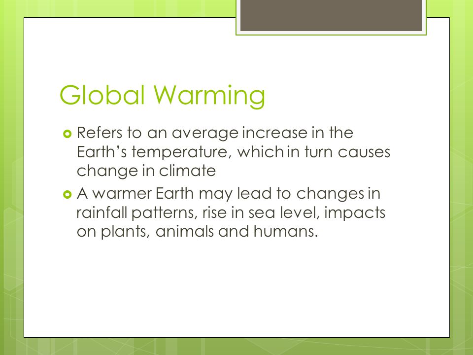 Global Warming  Refers to an average increase in the Earth’s temperature, which in turn causes change in climate  A warmer Earth may lead to changes in rainfall patterns, rise in sea level, impacts on plants, animals and humans.