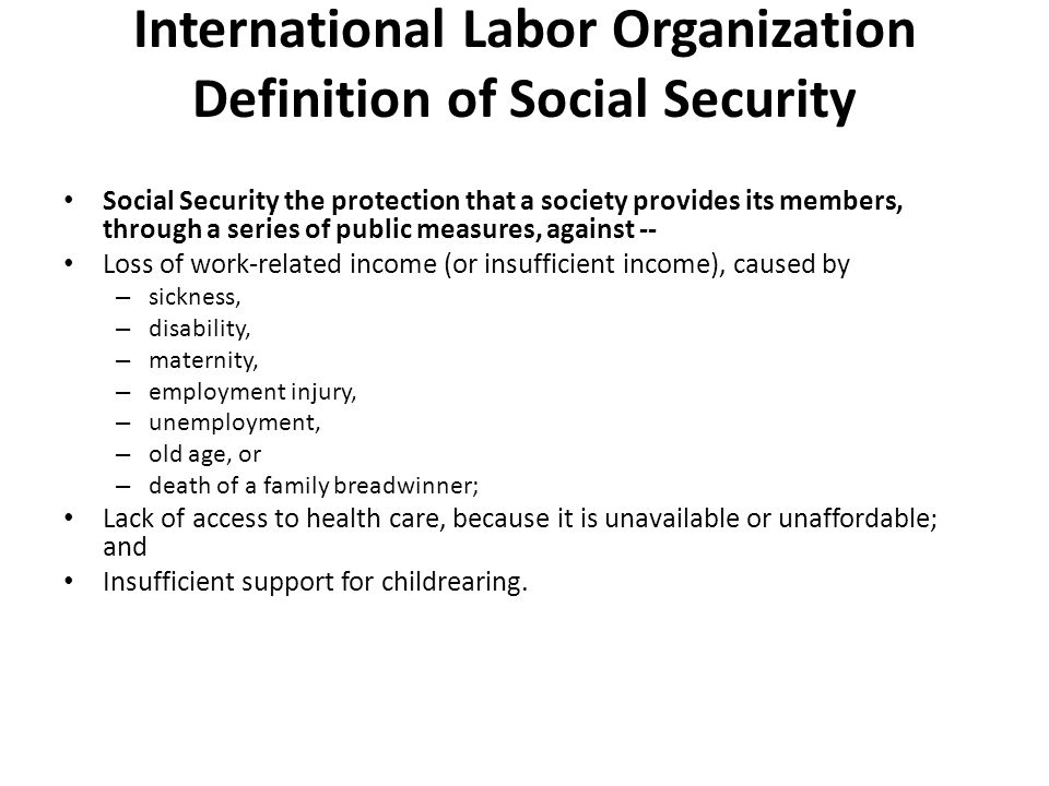 International Labor Organization Definition of Social Security Social Security the protection that a society provides its members, through a series of public measures, against -- Loss of work-related income (or insufficient income), caused by – sickness, – disability, – maternity, – employment injury, – unemployment, – old age, or – death of a family breadwinner; Lack of access to health care, because it is unavailable or unaffordable; and Insufficient support for childrearing.