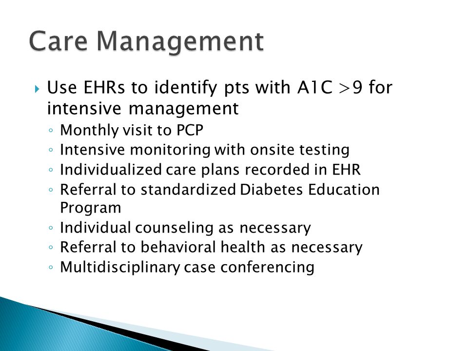  Use EHRs to identify pts with A1C >9 for intensive management ◦ Monthly visit to PCP ◦ Intensive monitoring with onsite testing ◦ Individualized care plans recorded in EHR ◦ Referral to standardized Diabetes Education Program ◦ Individual counseling as necessary ◦ Referral to behavioral health as necessary ◦ Multidisciplinary case conferencing