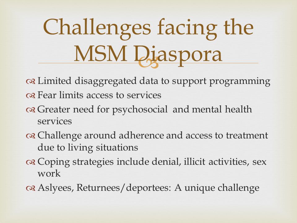  Limited disaggregated data to support programming  Fear limits access to services  Greater need for psychosocial and mental health services  Challenge around adherence and access to treatment due to living situations  Coping strategies include denial, illicit activities, sex work  Aslyees, Returnees/deportees: A unique challenge Challenges facing the MSM Diaspora