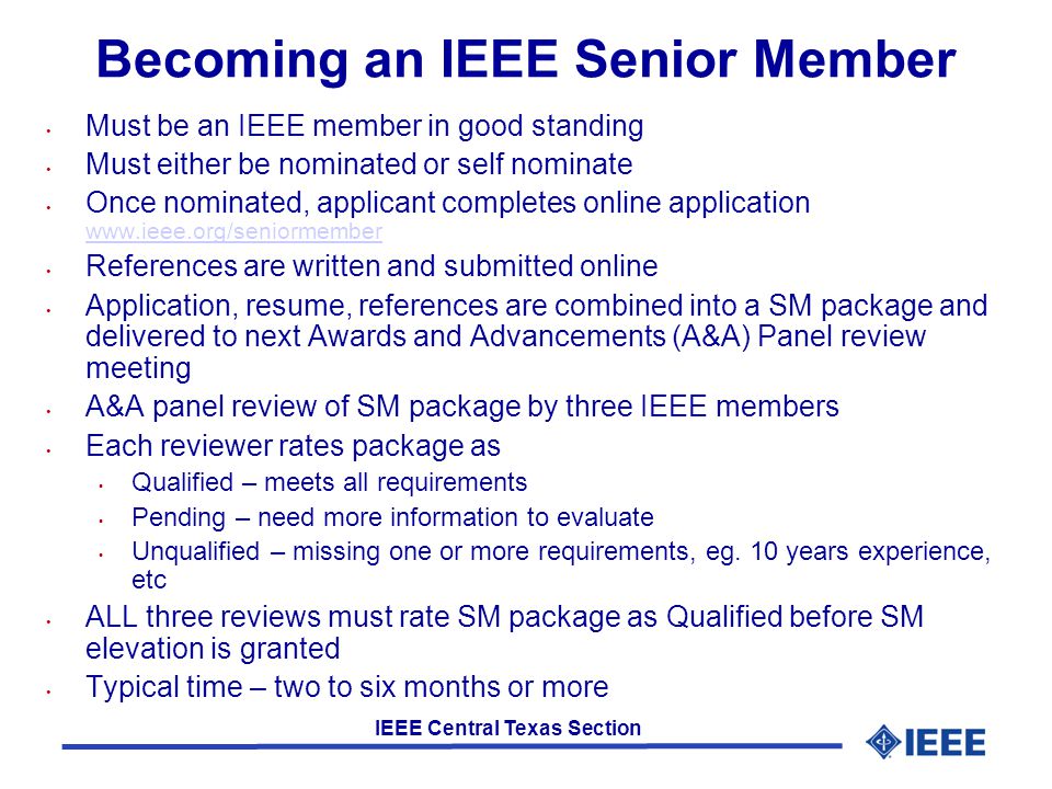 IEEE Central Texas Section Becoming an IEEE Senior Member Must be an IEEE member in good standing Must either be nominated or self nominate Once nominated, applicant completes online application     References are written and submitted online Application, resume, references are combined into a SM package and delivered to next Awards and Advancements (A&A) Panel review meeting A&A panel review of SM package by three IEEE members Each reviewer rates package as Qualified – meets all requirements Pending – need more information to evaluate Unqualified – missing one or more requirements, eg.