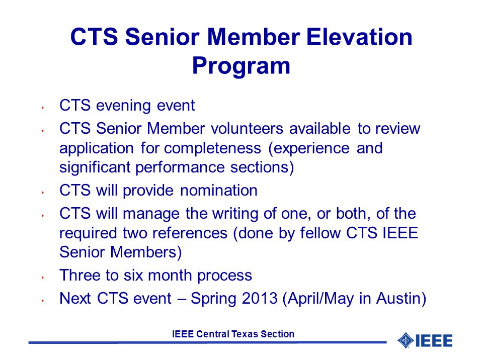 IEEE Central Texas Section CTS Senior Member Elevation Program CTS evening event CTS Senior Member volunteers available to review application for completeness (experience and significant performance sections) CTS will provide nomination CTS will manage the writing of one, or both, of the required two references (done by fellow CTS IEEE Senior Members) Three to six month process Next CTS event – Spring 2013 (April/May in Austin)