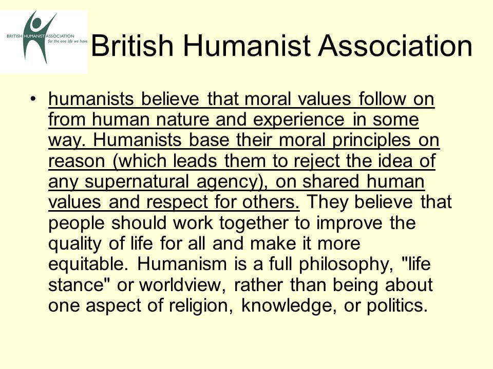 British Humanist Association humanists believe that moral values follow on from human nature and experience in some way.