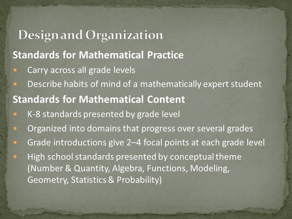 Standards for Mathematical Practice Carry across all grade levels Describe habits of mind of a mathematically expert student Standards for Mathematical Content K-8 standards presented by grade level Organized into domains that progress over several grades Grade introductions give 2–4 focal points at each grade level High school standards presented by conceptual theme (Number & Quantity, Algebra, Functions, Modeling, Geometry, Statistics & Probability)