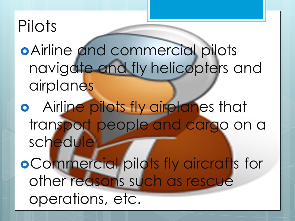 Pilots  Airline and commercial pilots navigate and fly helicopters and airplanes  Airline pilots fly airplanes that transport people and cargo on a schedule  Commercial pilots fly aircrafts for other reasons such as rescue operations, etc.