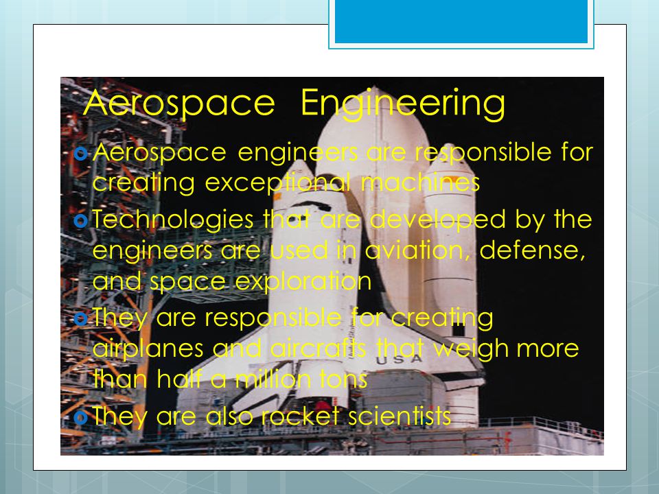 Aerospace Engineering  Aerospace engineers are responsible for creating exceptional machines  Technologies that are developed by the engineers are used in aviation, defense, and space exploration  They are responsible for creating airplanes and aircrafts that weigh more than half a million tons  They are also rocket scientists