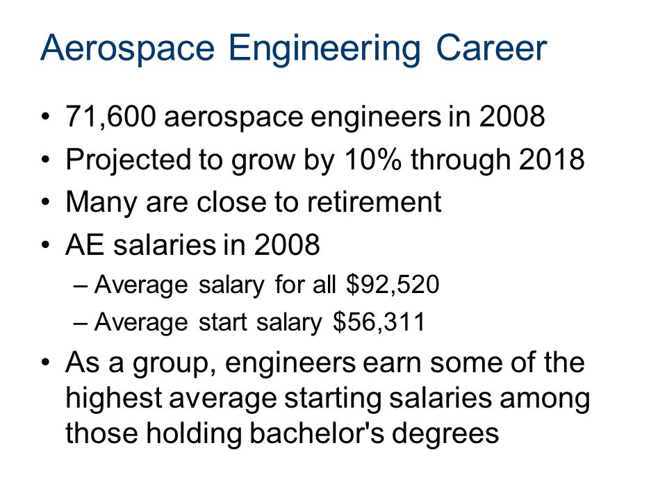 Aerospace Engineering Career 71,600 aerospace engineers in 2008 Projected to grow by 10% through 2018 Many are close to retirement AE salaries in 2008 –Average salary for all $92,520 –Average start salary $56,311 As a group, engineers earn some of the highest average starting salaries among those holding bachelor s degrees