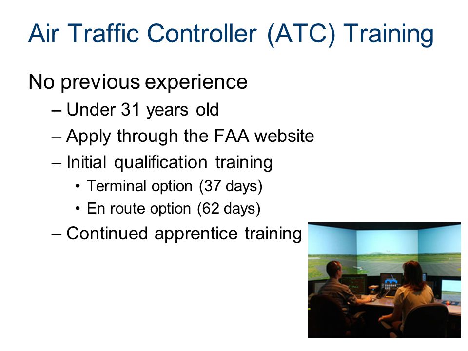 Air Traffic Controller (ATC) Training No previous experience –Under 31 years old –Apply through the FAA website –Initial qualification training Terminal option (37 days) En route option (62 days) –Continued apprentice training