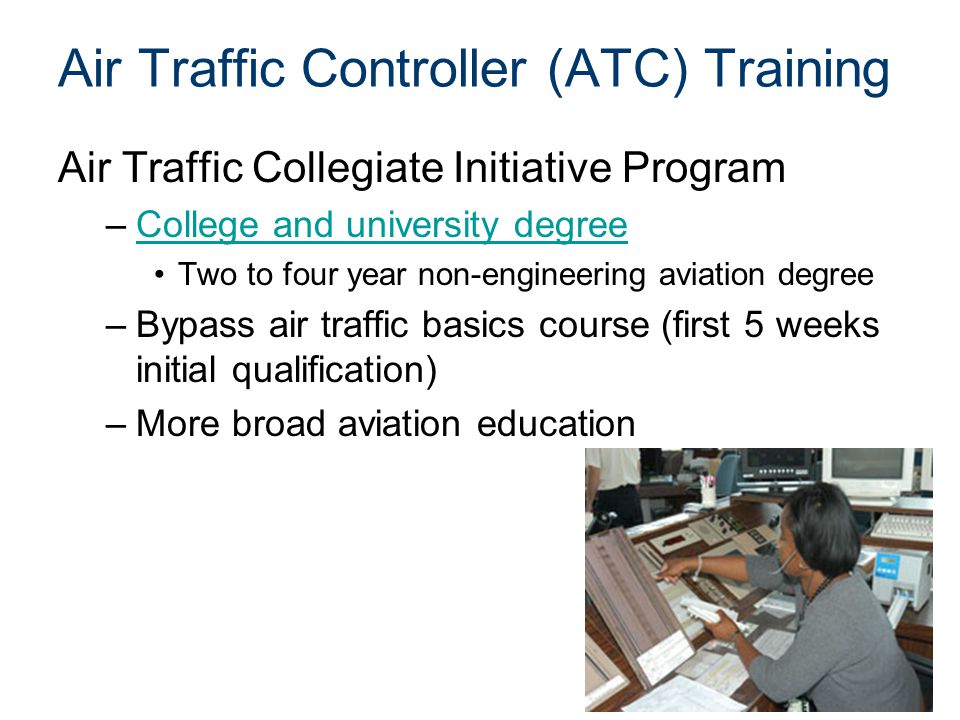 Air Traffic Controller (ATC) Training Air Traffic Collegiate Initiative Program –College and university degreeCollege and university degree Two to four year non-engineering aviation degree –Bypass air traffic basics course (first 5 weeks initial qualification) –More broad aviation education