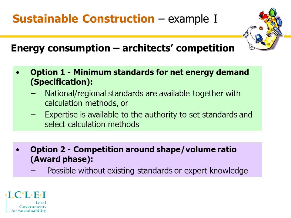 Sustainable Construction – example I Energy consumption – architects’ competition Option 1 - Minimum standards for net energy demand (Specification): −National/regional standards are available together with calculation methods, or −Expertise is available to the authority to set standards and select calculation methods Option 2 - Competition around shape/volume ratio (Award phase): − Possible without existing standards or expert knowledge
