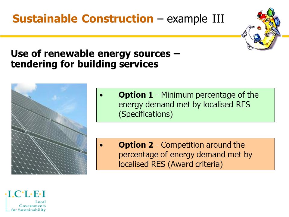Sustainable Construction – example III Use of renewable energy sources – tendering for building services Option 1 - Minimum percentage of the energy demand met by localised RES (Specifications) Option 2 - Competition around the percentage of energy demand met by localised RES (Award criteria)