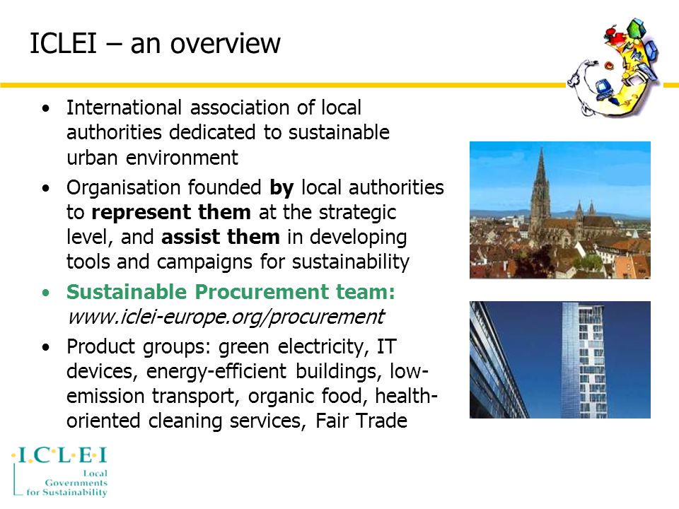 ICLEI – an overview International association of local authorities dedicated to sustainable urban environment Organisation founded by local authorities to represent them at the strategic level, and assist them in developing tools and campaigns for sustainability Sustainable Procurement team:   Product groups: green electricity, IT devices, energy-efficient buildings, low- emission transport, organic food, health- oriented cleaning services, Fair Trade