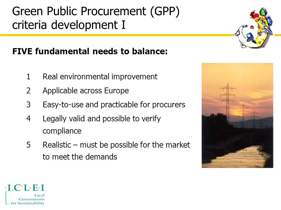 Green Public Procurement (GPP) criteria development I FIVE fundamental needs to balance: 1Real environmental improvement 2Applicable across Europe 3Easy-to-use and practicable for procurers 4Legally valid and possible to verify compliance 5Realistic – must be possible for the market to meet the demands