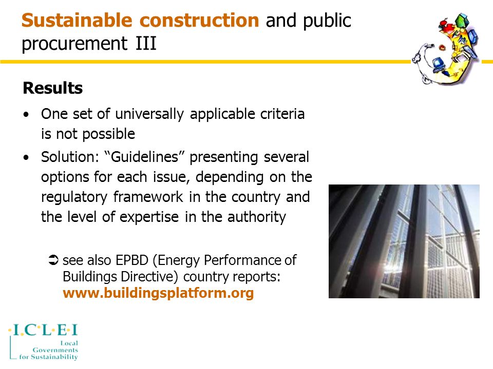 Sustainable construction and public procurement III Results One set of universally applicable criteria is not possible Solution: Guidelines presenting several options for each issue, depending on the regulatory framework in the country and the level of expertise in the authority  see also EPBD (Energy Performance of Buildings Directive) country reports: