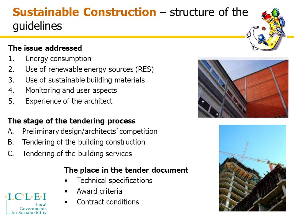 Sustainable Construction – structure of the guidelines The issue addressed 1.Energy consumption 2.Use of renewable energy sources (RES) 3.Use of sustainable building materials 4.Monitoring and user aspects 5.Experience of the architect The stage of the tendering process A.Preliminary design/architects’ competition B.Tendering of the building construction C.Tendering of the building services The place in the tender document Technical specifications Award criteria Contract conditions