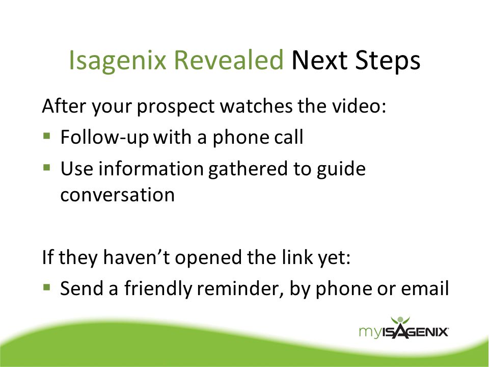 Isagenix Revealed Next Steps After your prospect watches the video:  Follow-up with a phone call  Use information gathered to guide conversation If they haven’t opened the link yet:  Send a friendly reminder, by phone or