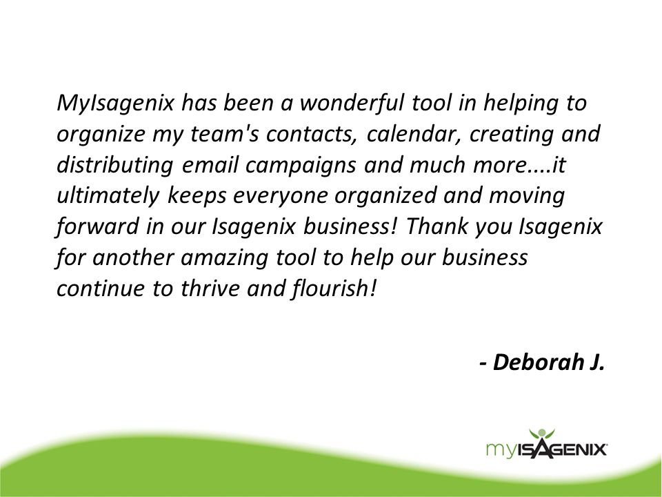 MyIsagenix has been a wonderful tool in helping to organize my team s contacts, calendar, creating and distributing  campaigns and much more....it ultimately keeps everyone organized and moving forward in our Isagenix business.