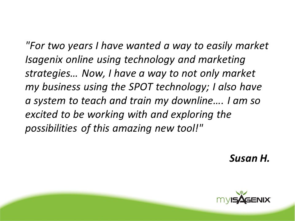 For two years I have wanted a way to easily market Isagenix online using technology and marketing strategies… Now, I have a way to not only market my business using the SPOT technology; I also have a system to teach and train my downline….