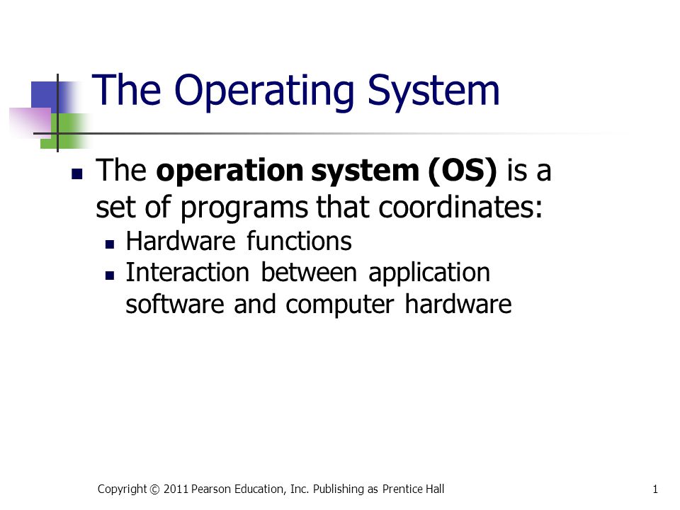 The Operating System The operation system (OS) is a set of programs that coordinates: Hardware functions Interaction between application software and computer hardware Copyright © 2011 Pearson Education, Inc.