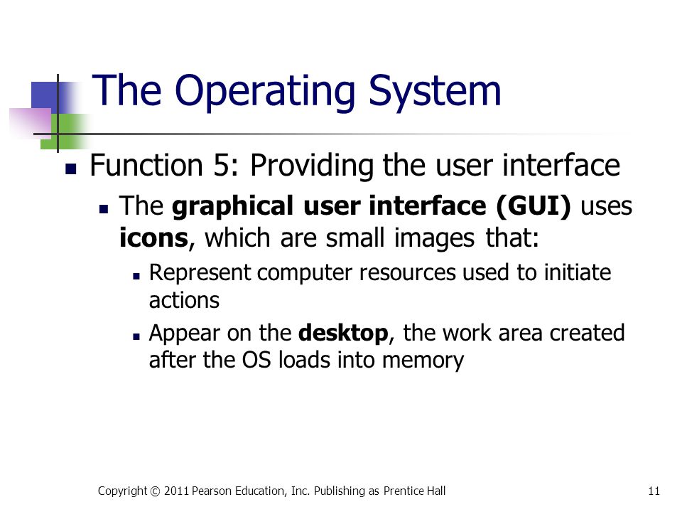 The Operating System Function 5: Providing the user interface The graphical user interface (GUI) uses icons, which are small images that: Represent computer resources used to initiate actions Appear on the desktop, the work area created after the OS loads into memory Copyright © 2011 Pearson Education, Inc.