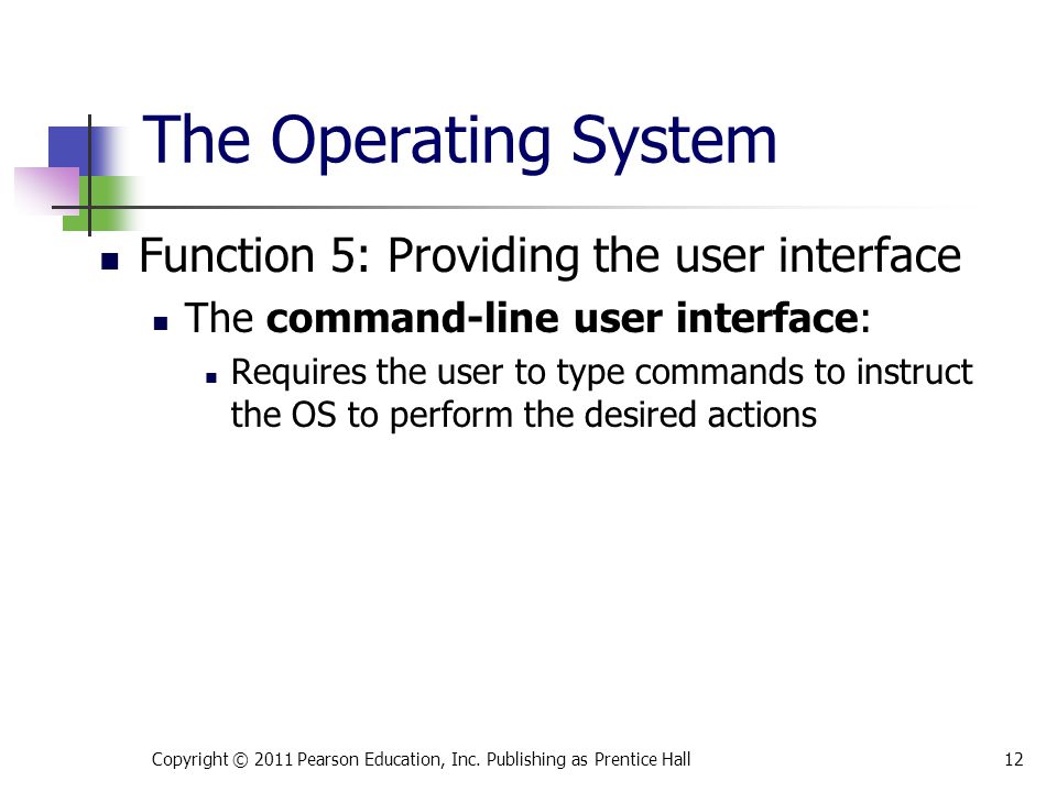 Function 5: Providing the user interface The command-line user interface: Requires the user to type commands to instruct the OS to perform the desired actions Copyright © 2011 Pearson Education, Inc.