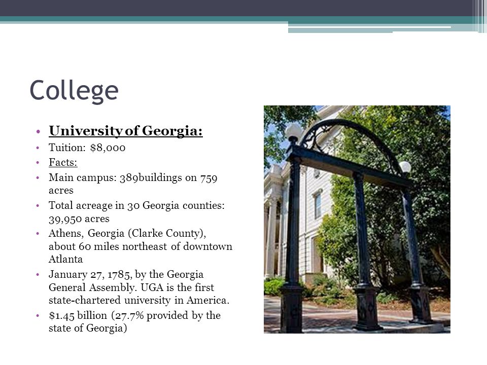 College University of Georgia: Tuition: $8,000 Facts: Main campus: 389buildings on 759 acres Total acreage in 30 Georgia counties: 39,950 acres Athens, Georgia (Clarke County), about 60 miles northeast of downtown Atlanta January 27, 1785, by the Georgia General Assembly.