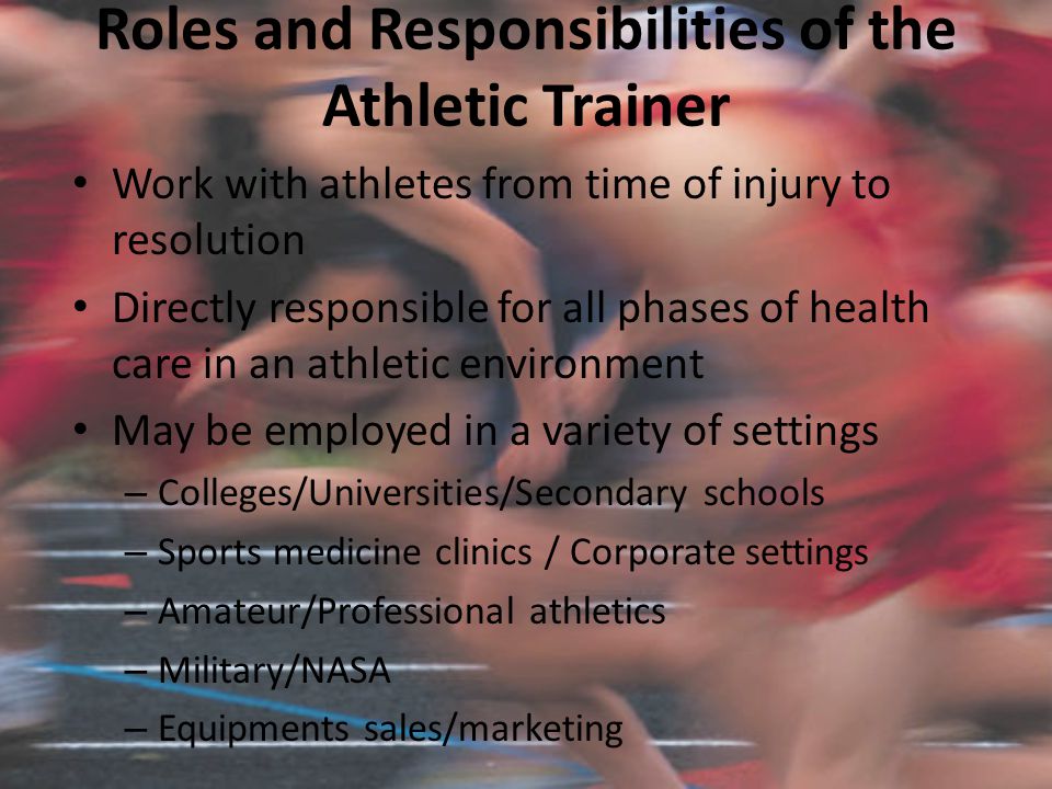 Roles and Responsibilities of the Athletic Trainer Work with athletes from time of injury to resolution Directly responsible for all phases of health care in an athletic environment May be employed in a variety of settings – Colleges/Universities/Secondary schools – Sports medicine clinics / Corporate settings – Amateur/Professional athletics – Military/NASA – Equipments sales/marketing