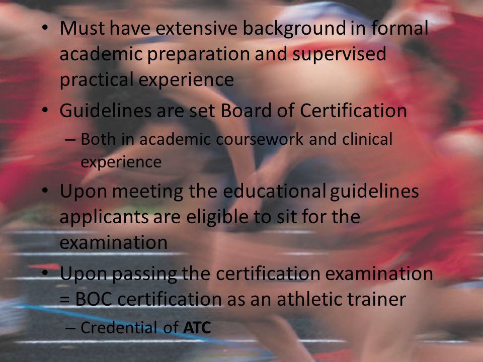 Must have extensive background in formal academic preparation and supervised practical experience Guidelines are set Board of Certification – Both in academic coursework and clinical experience Upon meeting the educational guidelines applicants are eligible to sit for the examination Upon passing the certification examination = BOC certification as an athletic trainer – Credential of ATC