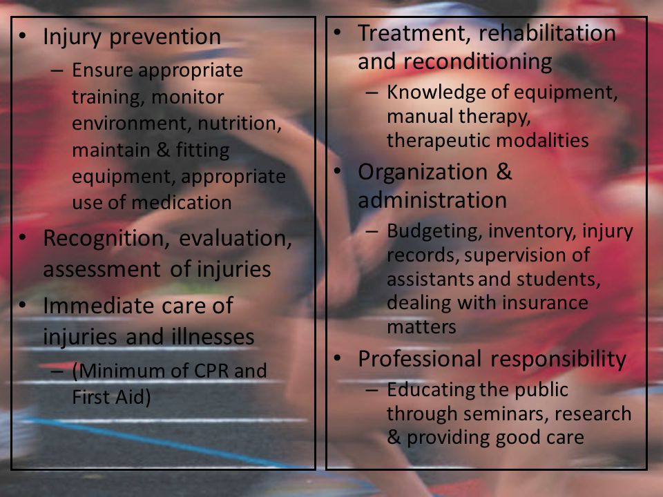 Injury prevention – Ensure appropriate training, monitor environment, nutrition, maintain & fitting equipment, appropriate use of medication Recognition, evaluation, assessment of injuries Immediate care of injuries and illnesses – (Minimum of CPR and First Aid) Treatment, rehabilitation and reconditioning – Knowledge of equipment, manual therapy, therapeutic modalities Organization & administration – Budgeting, inventory, injury records, supervision of assistants and students, dealing with insurance matters Professional responsibility – Educating the public through seminars, research & providing good care