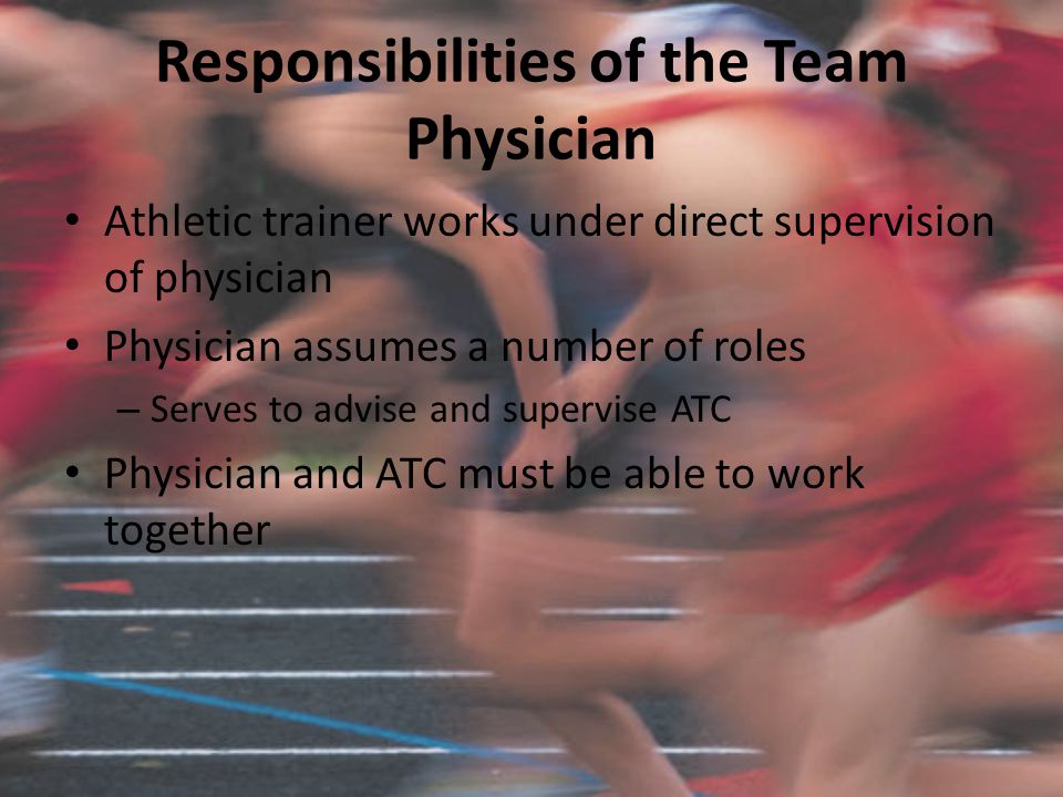 Responsibilities of the Team Physician Athletic trainer works under direct supervision of physician Physician assumes a number of roles – Serves to advise and supervise ATC Physician and ATC must be able to work together