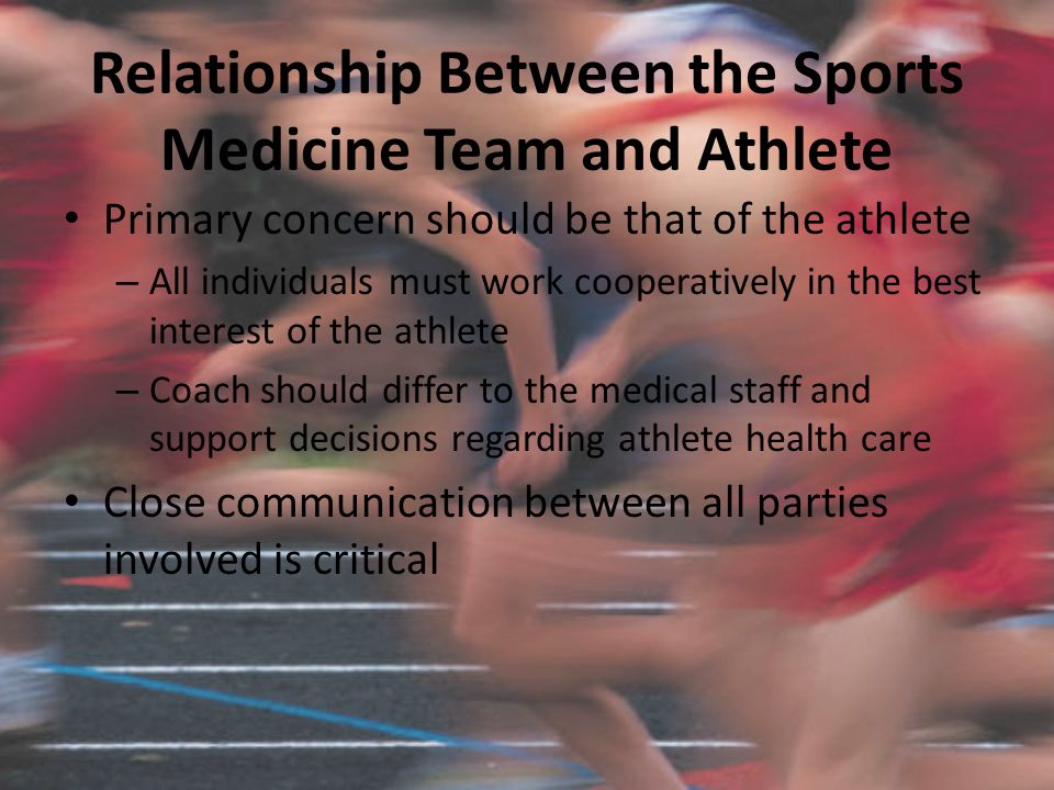 Relationship Between the Sports Medicine Team and Athlete Primary concern should be that of the athlete – All individuals must work cooperatively in the best interest of the athlete – Coach should differ to the medical staff and support decisions regarding athlete health care Close communication between all parties involved is critical