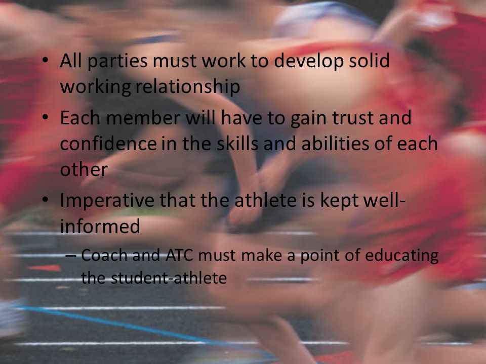 All parties must work to develop solid working relationship Each member will have to gain trust and confidence in the skills and abilities of each other Imperative that the athlete is kept well- informed – Coach and ATC must make a point of educating the student-athlete