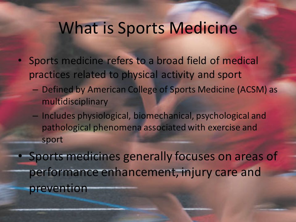 What is Sports Medicine Sports medicine refers to a broad field of medical practices related to physical activity and sport – Defined by American College of Sports Medicine (ACSM) as multidisciplinary – Includes physiological, biomechanical, psychological and pathological phenomena associated with exercise and sport Sports medicines generally focuses on areas of performance enhancement, injury care and prevention