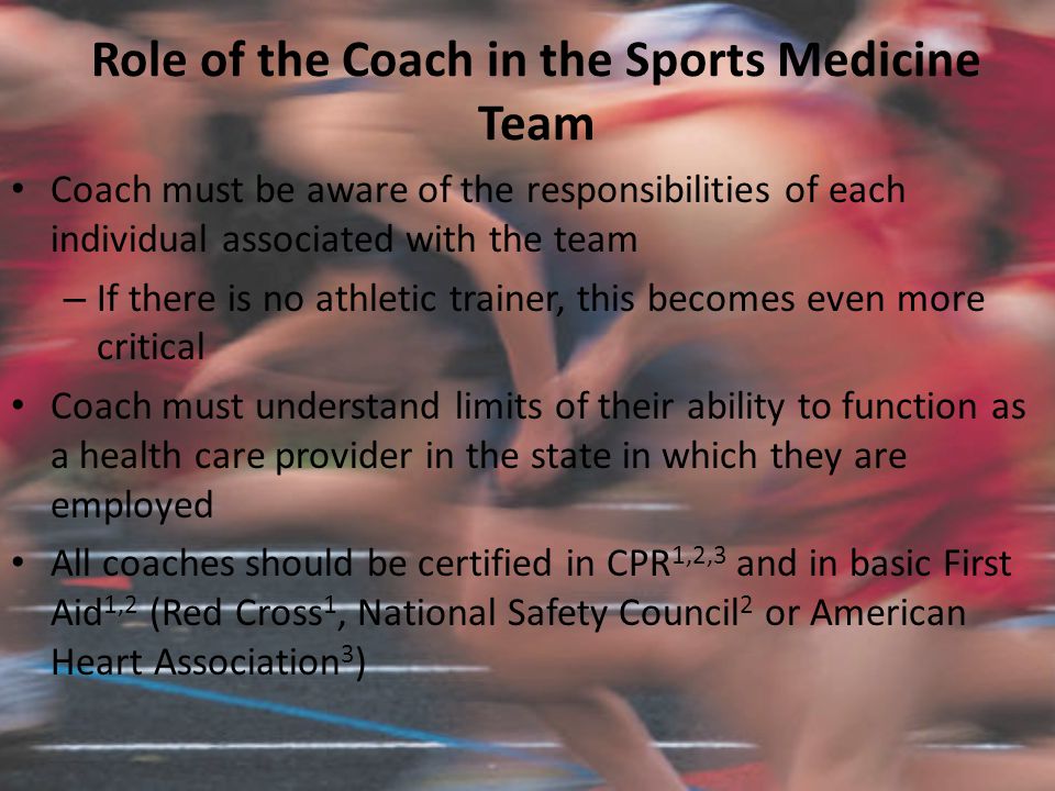 Role of the Coach in the Sports Medicine Team Coach must be aware of the responsibilities of each individual associated with the team – If there is no athletic trainer, this becomes even more critical Coach must understand limits of their ability to function as a health care provider in the state in which they are employed All coaches should be certified in CPR 1,2,3 and in basic First Aid 1,2 (Red Cross 1, National Safety Council 2 or American Heart Association 3 )