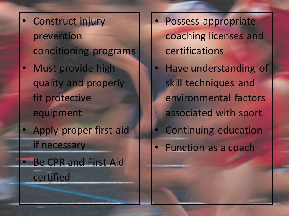 Construct injury prevention conditioning programs Must provide high quality and properly fit protective equipment Apply proper first aid if necessary Be CPR and First Aid certified Possess appropriate coaching licenses and certifications Have understanding of skill techniques and environmental factors associated with sport Continuing education Function as a coach