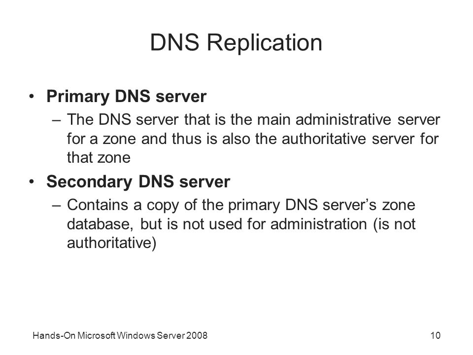Hands-On Microsoft Windows Server DNS Replication Primary DNS server –The DNS server that is the main administrative server for a zone and thus is also the authoritative server for that zone Secondary DNS server –Contains a copy of the primary DNS server’s zone database, but is not used for administration (is not authoritative)