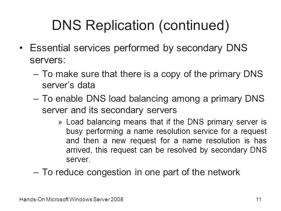 Hands-On Microsoft Windows Server DNS Replication (continued) Essential services performed by secondary DNS servers: –To make sure that there is a copy of the primary DNS server’s data –To enable DNS load balancing among a primary DNS server and its secondary servers »Load balancing means that if the DNS primary server is busy performing a name resolution service for a request and then a new request for a name resolution is has arrived, this request can be resolved by secondary DNS server.
