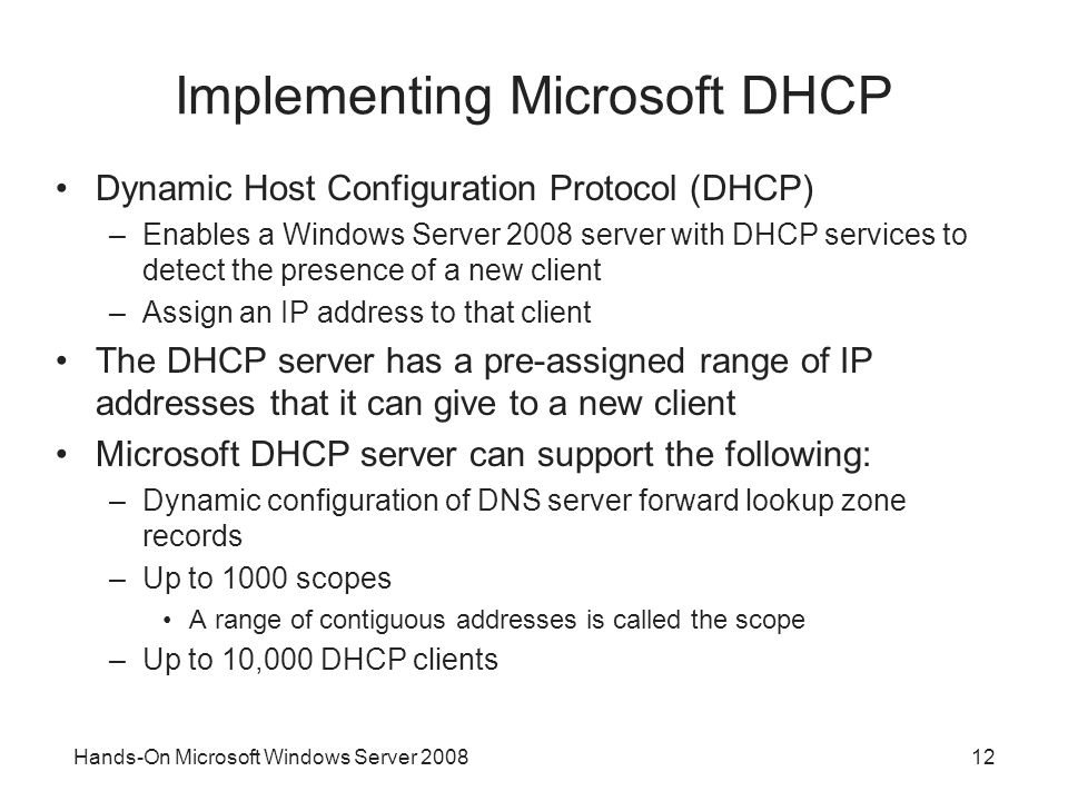 Hands-On Microsoft Windows Server Implementing Microsoft DHCP Dynamic Host Configuration Protocol (DHCP) –Enables a Windows Server 2008 server with DHCP services to detect the presence of a new client –Assign an IP address to that client The DHCP server has a pre-assigned range of IP addresses that it can give to a new client Microsoft DHCP server can support the following: –Dynamic configuration of DNS server forward lookup zone records –Up to 1000 scopes A range of contiguous addresses is called the scope –Up to 10,000 DHCP clients