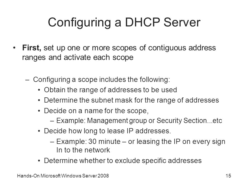 Hands-On Microsoft Windows Server Configuring a DHCP Server First, set up one or more scopes of contiguous address ranges and activate each scope –Configuring a scope includes the following: Obtain the range of addresses to be used Determine the subnet mask for the range of addresses Decide on a name for the scope, –Example: Management group or Security Section...etc Decide how long to lease IP addresses.