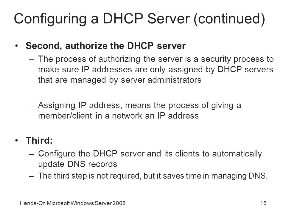 Hands-On Microsoft Windows Server Configuring a DHCP Server (continued) Second, authorize the DHCP server –The process of authorizing the server is a security process to make sure IP addresses are only assigned by DHCP servers that are managed by server administrators –Assigning IP address, means the process of giving a member/client in a network an IP address Third: –Configure the DHCP server and its clients to automatically update DNS records –The third step is not required, but it saves time in managing DNS,