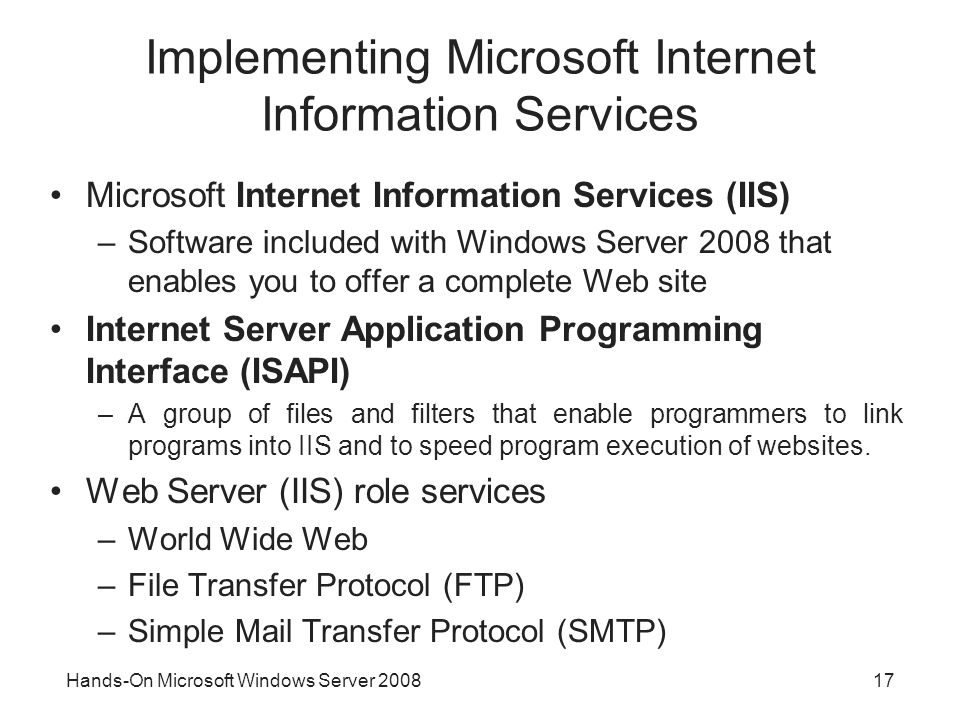 Hands-On Microsoft Windows Server Implementing Microsoft Internet Information Services Microsoft Internet Information Services (IIS) –Software included with Windows Server 2008 that enables you to offer a complete Web site Internet Server Application Programming Interface (ISAPI) –A group of files and filters that enable programmers to link programs into IIS and to speed program execution of websites.