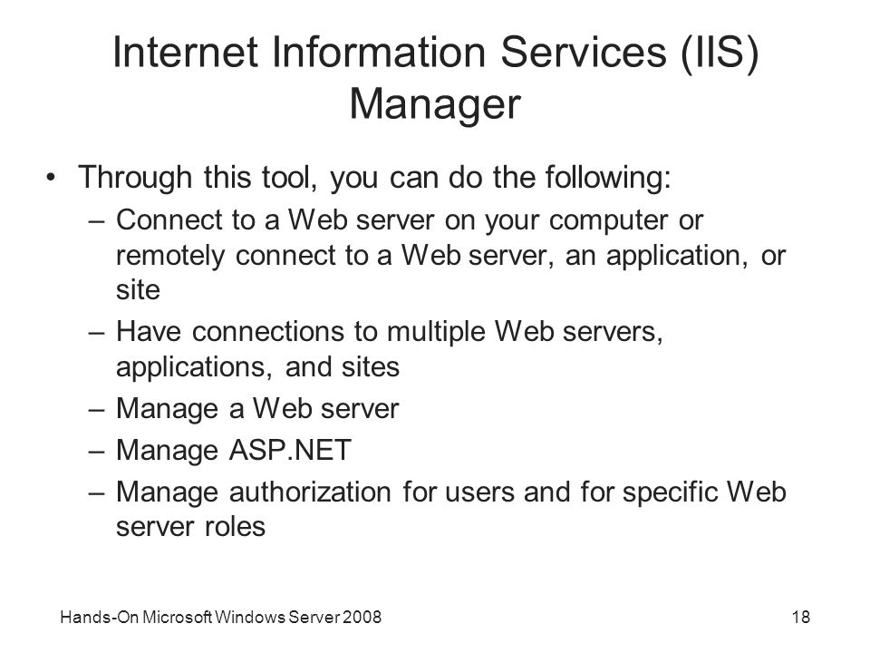 Hands-On Microsoft Windows Server Internet Information Services (IIS) Manager Through this tool, you can do the following: –Connect to a Web server on your computer or remotely connect to a Web server, an application, or site –Have connections to multiple Web servers, applications, and sites –Manage a Web server –Manage ASP.NET –Manage authorization for users and for specific Web server roles