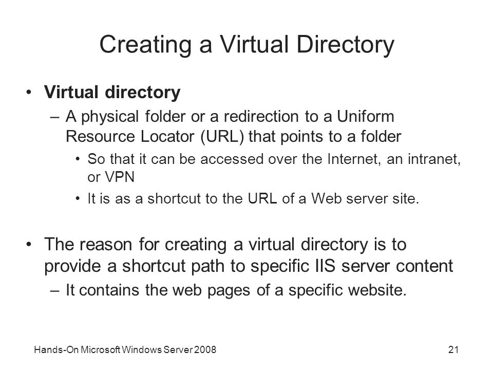 Hands-On Microsoft Windows Server Creating a Virtual Directory Virtual directory –A physical folder or a redirection to a Uniform Resource Locator (URL) that points to a folder So that it can be accessed over the Internet, an intranet, or VPN It is as a shortcut to the URL of a Web server site.