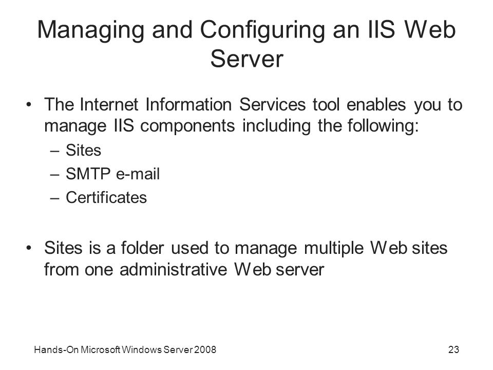 Hands-On Microsoft Windows Server Managing and Configuring an IIS Web Server The Internet Information Services tool enables you to manage IIS components including the following: –Sites –SMTP  –Certificates Sites is a folder used to manage multiple Web sites from one administrative Web server