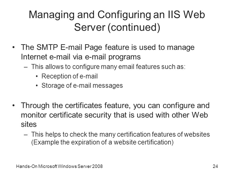 Hands-On Microsoft Windows Server Managing and Configuring an IIS Web Server (continued) The SMTP  Page feature is used to manage Internet  via  programs –This allows to configure many  features such as: Reception of  Storage of  messages Through the certificates feature, you can configure and monitor certificate security that is used with other Web sites –This helps to check the many certification features of websites (Example the expiration of a website certification)