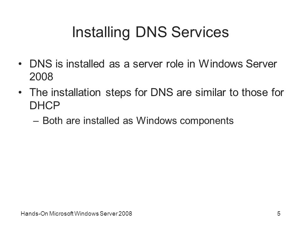Hands-On Microsoft Windows Server Installing DNS Services DNS is installed as a server role in Windows Server 2008 The installation steps for DNS are similar to those for DHCP –Both are installed as Windows components
